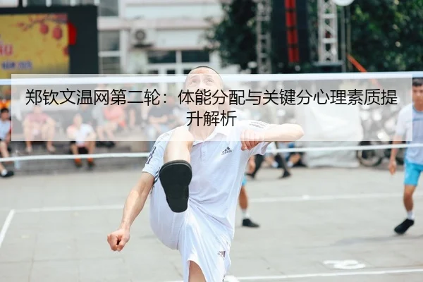 郑钦文温网第二轮：体能分配与关键分心理素质提升解析