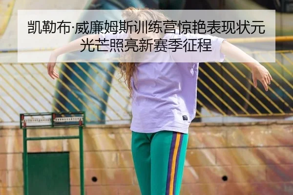 凯勒布·威廉姆斯训练营惊艳表现状元光芒照亮新赛季征程