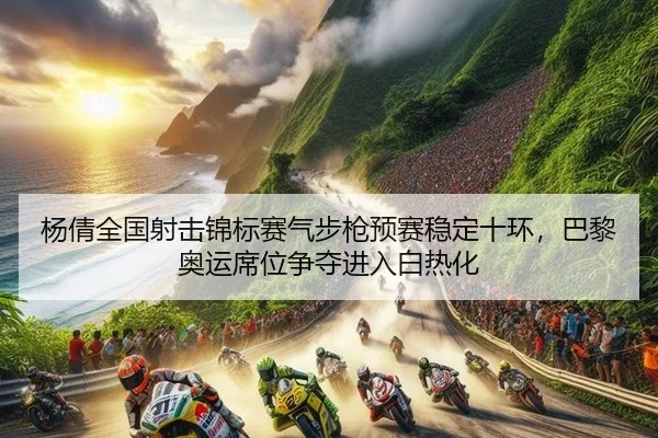 杨倩全国射击锦标赛气步枪预赛稳定十环，巴黎奥运席位争夺进入白热化