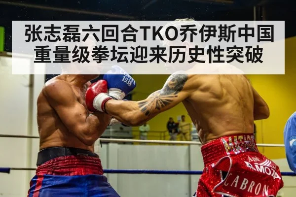 张志磊六回合TKO乔伊斯中国重量级拳坛迎来历史性突破